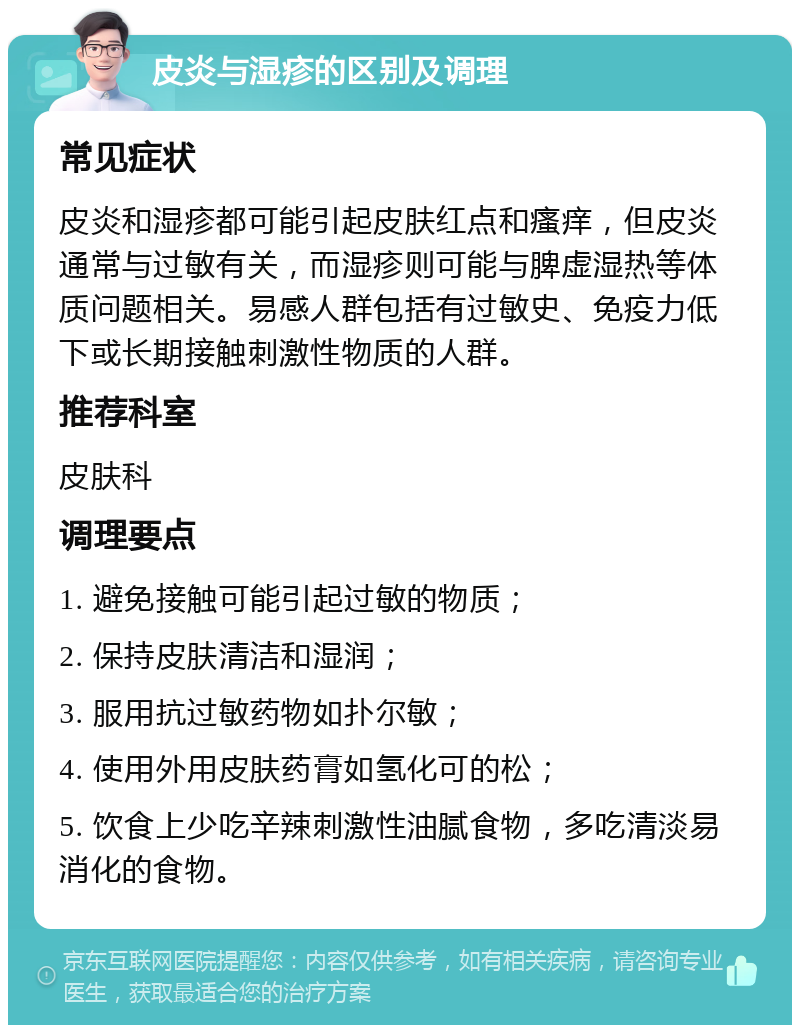 皮炎与湿疹的区别及调理 常见症状 皮炎和湿疹都可能引起皮肤红点和瘙痒，但皮炎通常与过敏有关，而湿疹则可能与脾虚湿热等体质问题相关。易感人群包括有过敏史、免疫力低下或长期接触刺激性物质的人群。 推荐科室 皮肤科 调理要点 1. 避免接触可能引起过敏的物质； 2. 保持皮肤清洁和湿润； 3. 服用抗过敏药物如扑尔敏； 4. 使用外用皮肤药膏如氢化可的松； 5. 饮食上少吃辛辣刺激性油腻食物，多吃清淡易消化的食物。