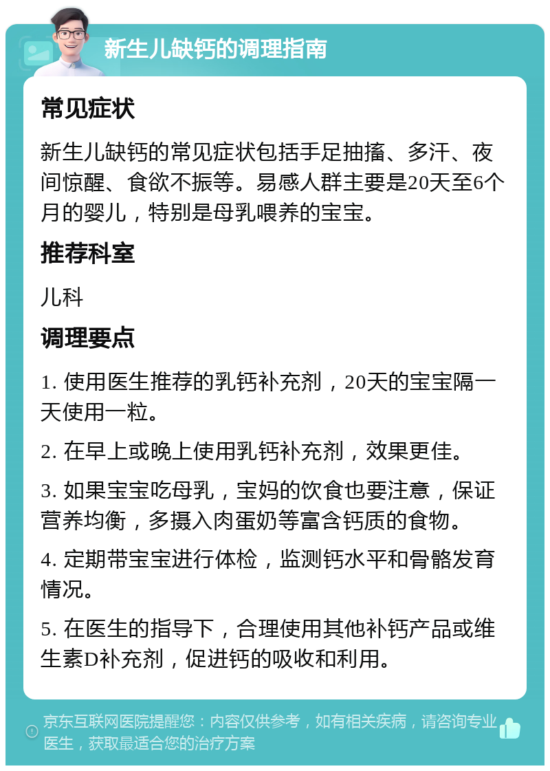 新生儿缺钙的调理指南 常见症状 新生儿缺钙的常见症状包括手足抽搐、多汗、夜间惊醒、食欲不振等。易感人群主要是20天至6个月的婴儿，特别是母乳喂养的宝宝。 推荐科室 儿科 调理要点 1. 使用医生推荐的乳钙补充剂，20天的宝宝隔一天使用一粒。 2. 在早上或晚上使用乳钙补充剂，效果更佳。 3. 如果宝宝吃母乳，宝妈的饮食也要注意，保证营养均衡，多摄入肉蛋奶等富含钙质的食物。 4. 定期带宝宝进行体检，监测钙水平和骨骼发育情况。 5. 在医生的指导下，合理使用其他补钙产品或维生素D补充剂，促进钙的吸收和利用。