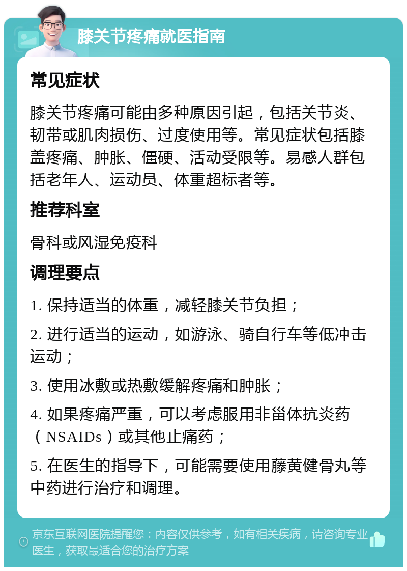 膝关节疼痛就医指南 常见症状 膝关节疼痛可能由多种原因引起，包括关节炎、韧带或肌肉损伤、过度使用等。常见症状包括膝盖疼痛、肿胀、僵硬、活动受限等。易感人群包括老年人、运动员、体重超标者等。 推荐科室 骨科或风湿免疫科 调理要点 1. 保持适当的体重，减轻膝关节负担； 2. 进行适当的运动，如游泳、骑自行车等低冲击运动； 3. 使用冰敷或热敷缓解疼痛和肿胀； 4. 如果疼痛严重，可以考虑服用非甾体抗炎药（NSAIDs）或其他止痛药； 5. 在医生的指导下，可能需要使用藤黄健骨丸等中药进行治疗和调理。