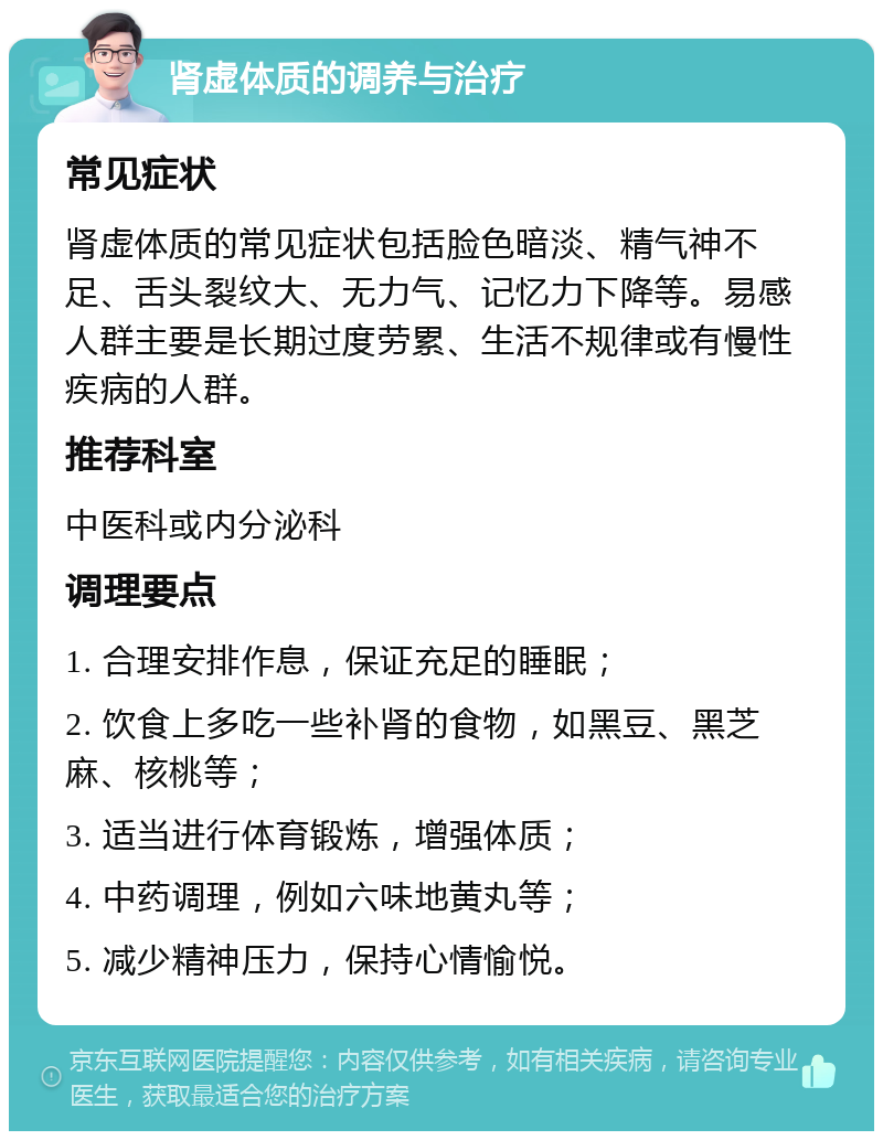 肾虚体质的调养与治疗 常见症状 肾虚体质的常见症状包括脸色暗淡、精气神不足、舌头裂纹大、无力气、记忆力下降等。易感人群主要是长期过度劳累、生活不规律或有慢性疾病的人群。 推荐科室 中医科或内分泌科 调理要点 1. 合理安排作息，保证充足的睡眠； 2. 饮食上多吃一些补肾的食物，如黑豆、黑芝麻、核桃等； 3. 适当进行体育锻炼，增强体质； 4. 中药调理，例如六味地黄丸等； 5. 减少精神压力，保持心情愉悦。