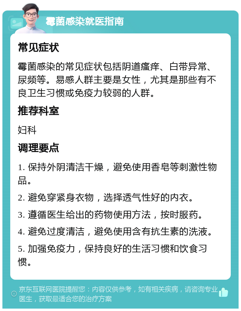 霉菌感染就医指南 常见症状 霉菌感染的常见症状包括阴道瘙痒、白带异常、尿频等。易感人群主要是女性，尤其是那些有不良卫生习惯或免疫力较弱的人群。 推荐科室 妇科 调理要点 1. 保持外阴清洁干燥，避免使用香皂等刺激性物品。 2. 避免穿紧身衣物，选择透气性好的内衣。 3. 遵循医生给出的药物使用方法，按时服药。 4. 避免过度清洁，避免使用含有抗生素的洗液。 5. 加强免疫力，保持良好的生活习惯和饮食习惯。