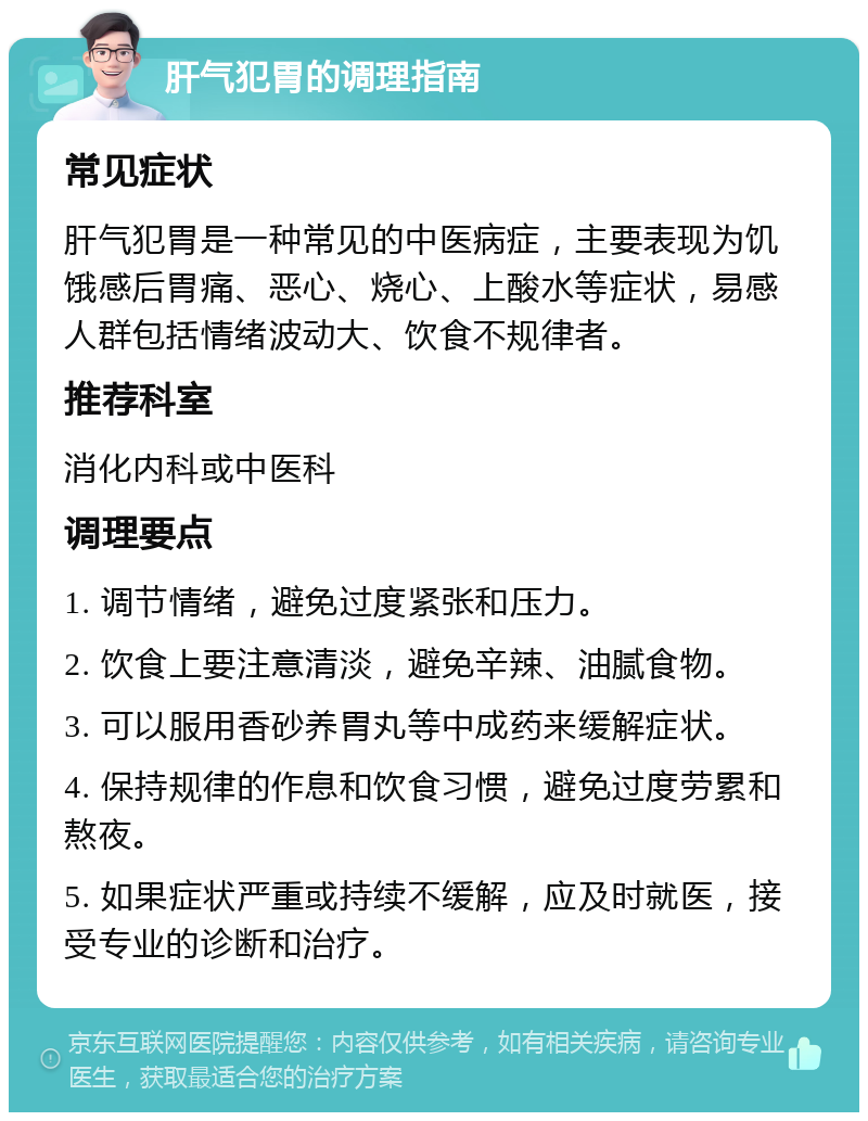 肝气犯胃的调理指南 常见症状 肝气犯胃是一种常见的中医病症，主要表现为饥饿感后胃痛、恶心、烧心、上酸水等症状，易感人群包括情绪波动大、饮食不规律者。 推荐科室 消化内科或中医科 调理要点 1. 调节情绪，避免过度紧张和压力。 2. 饮食上要注意清淡，避免辛辣、油腻食物。 3. 可以服用香砂养胃丸等中成药来缓解症状。 4. 保持规律的作息和饮食习惯，避免过度劳累和熬夜。 5. 如果症状严重或持续不缓解，应及时就医，接受专业的诊断和治疗。