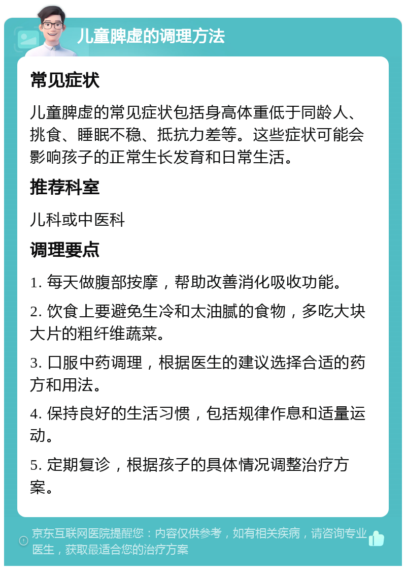 儿童脾虚的调理方法 常见症状 儿童脾虚的常见症状包括身高体重低于同龄人、挑食、睡眠不稳、抵抗力差等。这些症状可能会影响孩子的正常生长发育和日常生活。 推荐科室 儿科或中医科 调理要点 1. 每天做腹部按摩，帮助改善消化吸收功能。 2. 饮食上要避免生冷和太油腻的食物，多吃大块大片的粗纤维蔬菜。 3. 口服中药调理，根据医生的建议选择合适的药方和用法。 4. 保持良好的生活习惯，包括规律作息和适量运动。 5. 定期复诊，根据孩子的具体情况调整治疗方案。