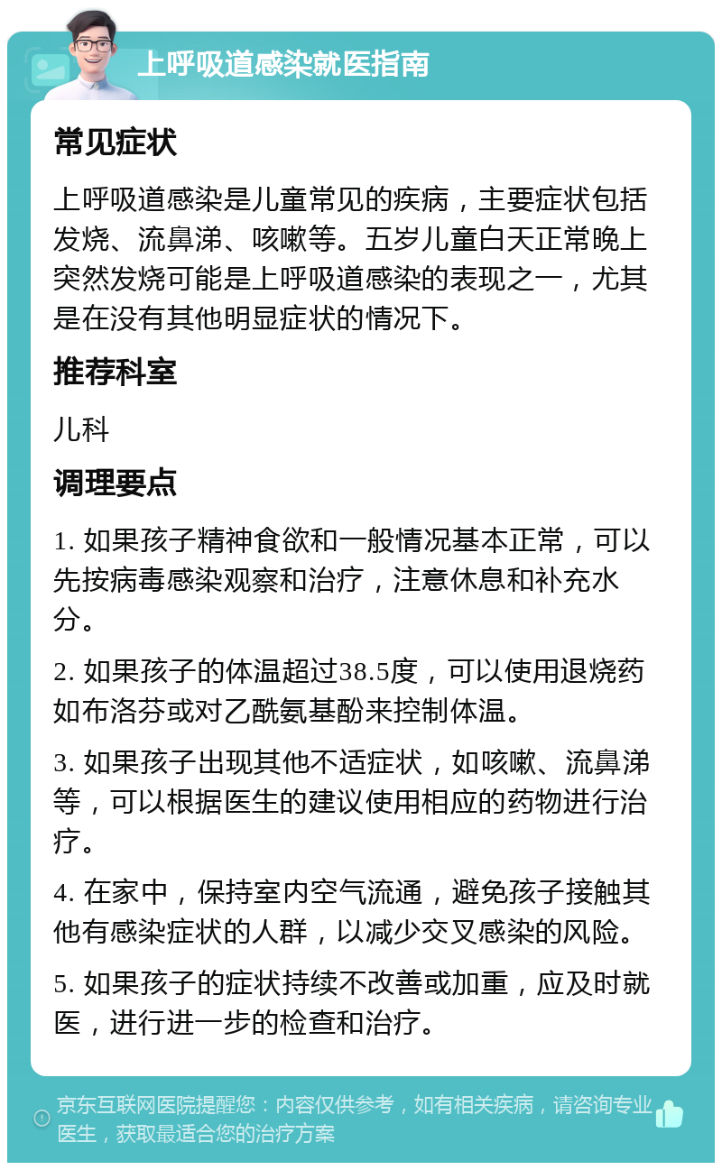 上呼吸道感染就医指南 常见症状 上呼吸道感染是儿童常见的疾病，主要症状包括发烧、流鼻涕、咳嗽等。五岁儿童白天正常晚上突然发烧可能是上呼吸道感染的表现之一，尤其是在没有其他明显症状的情况下。 推荐科室 儿科 调理要点 1. 如果孩子精神食欲和一般情况基本正常，可以先按病毒感染观察和治疗，注意休息和补充水分。 2. 如果孩子的体温超过38.5度，可以使用退烧药如布洛芬或对乙酰氨基酚来控制体温。 3. 如果孩子出现其他不适症状，如咳嗽、流鼻涕等，可以根据医生的建议使用相应的药物进行治疗。 4. 在家中，保持室内空气流通，避免孩子接触其他有感染症状的人群，以减少交叉感染的风险。 5. 如果孩子的症状持续不改善或加重，应及时就医，进行进一步的检查和治疗。