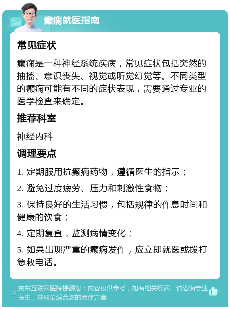 癫痫就医指南 常见症状 癫痫是一种神经系统疾病，常见症状包括突然的抽搐、意识丧失、视觉或听觉幻觉等。不同类型的癫痫可能有不同的症状表现，需要通过专业的医学检查来确定。 推荐科室 神经内科 调理要点 1. 定期服用抗癫痫药物，遵循医生的指示； 2. 避免过度疲劳、压力和刺激性食物； 3. 保持良好的生活习惯，包括规律的作息时间和健康的饮食； 4. 定期复查，监测病情变化； 5. 如果出现严重的癫痫发作，应立即就医或拨打急救电话。