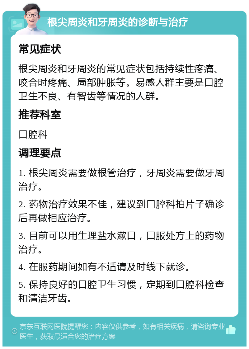 根尖周炎和牙周炎的诊断与治疗 常见症状 根尖周炎和牙周炎的常见症状包括持续性疼痛、咬合时疼痛、局部肿胀等。易感人群主要是口腔卫生不良、有智齿等情况的人群。 推荐科室 口腔科 调理要点 1. 根尖周炎需要做根管治疗，牙周炎需要做牙周治疗。 2. 药物治疗效果不佳，建议到口腔科拍片子确诊后再做相应治疗。 3. 目前可以用生理盐水漱口，口服处方上的药物治疗。 4. 在服药期间如有不适请及时线下就诊。 5. 保持良好的口腔卫生习惯，定期到口腔科检查和清洁牙齿。