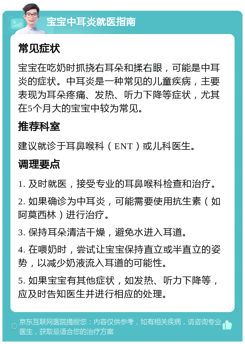 宝宝中耳炎就医指南 常见症状 宝宝在吃奶时抓挠右耳朵和揉右眼，可能是中耳炎的症状。中耳炎是一种常见的儿童疾病，主要表现为耳朵疼痛、发热、听力下降等症状，尤其在5个月大的宝宝中较为常见。 推荐科室 建议就诊于耳鼻喉科（ENT）或儿科医生。 调理要点 1. 及时就医，接受专业的耳鼻喉科检查和治疗。 2. 如果确诊为中耳炎，可能需要使用抗生素（如阿莫西林）进行治疗。 3. 保持耳朵清洁干燥，避免水进入耳道。 4. 在喂奶时，尝试让宝宝保持直立或半直立的姿势，以减少奶液流入耳道的可能性。 5. 如果宝宝有其他症状，如发热、听力下降等，应及时告知医生并进行相应的处理。