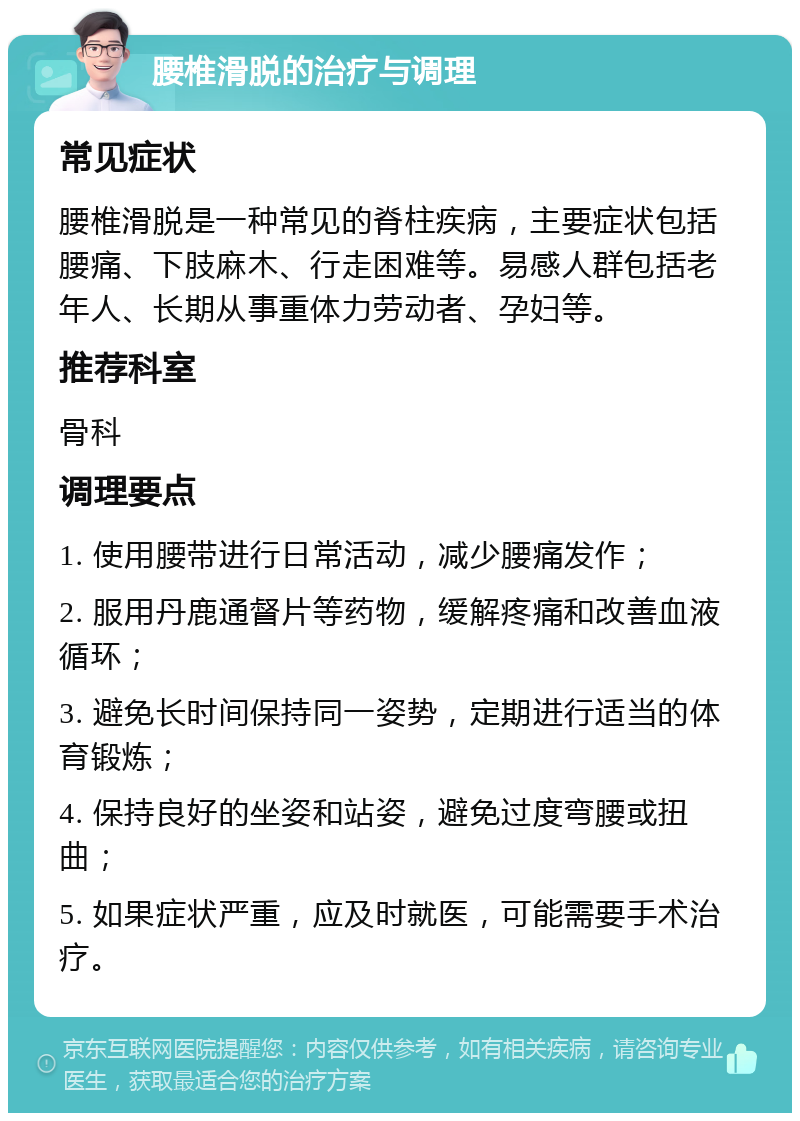 腰椎滑脱的治疗与调理 常见症状 腰椎滑脱是一种常见的脊柱疾病，主要症状包括腰痛、下肢麻木、行走困难等。易感人群包括老年人、长期从事重体力劳动者、孕妇等。 推荐科室 骨科 调理要点 1. 使用腰带进行日常活动，减少腰痛发作； 2. 服用丹鹿通督片等药物，缓解疼痛和改善血液循环； 3. 避免长时间保持同一姿势，定期进行适当的体育锻炼； 4. 保持良好的坐姿和站姿，避免过度弯腰或扭曲； 5. 如果症状严重，应及时就医，可能需要手术治疗。