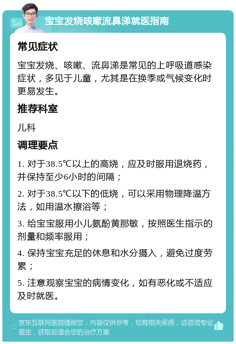 宝宝发烧咳嗽流鼻涕就医指南 常见症状 宝宝发烧、咳嗽、流鼻涕是常见的上呼吸道感染症状，多见于儿童，尤其是在换季或气候变化时更易发生。 推荐科室 儿科 调理要点 1. 对于38.5℃以上的高烧，应及时服用退烧药，并保持至少6小时的间隔； 2. 对于38.5℃以下的低烧，可以采用物理降温方法，如用温水擦浴等； 3. 给宝宝服用小儿氨酚黄那敏，按照医生指示的剂量和频率服用； 4. 保持宝宝充足的休息和水分摄入，避免过度劳累； 5. 注意观察宝宝的病情变化，如有恶化或不适应及时就医。