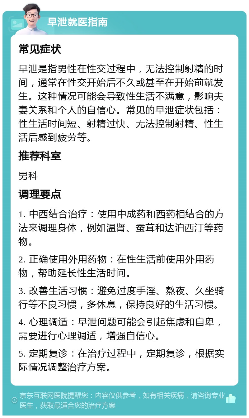 早泄就医指南 常见症状 早泄是指男性在性交过程中，无法控制射精的时间，通常在性交开始后不久或甚至在开始前就发生。这种情况可能会导致性生活不满意，影响夫妻关系和个人的自信心。常见的早泄症状包括：性生活时间短、射精过快、无法控制射精、性生活后感到疲劳等。 推荐科室 男科 调理要点 1. 中西结合治疗：使用中成药和西药相结合的方法来调理身体，例如温肾、蚕茸和达泊西汀等药物。 2. 正确使用外用药物：在性生活前使用外用药物，帮助延长性生活时间。 3. 改善生活习惯：避免过度手淫、熬夜、久坐骑行等不良习惯，多休息，保持良好的生活习惯。 4. 心理调适：早泄问题可能会引起焦虑和自卑，需要进行心理调适，增强自信心。 5. 定期复诊：在治疗过程中，定期复诊，根据实际情况调整治疗方案。