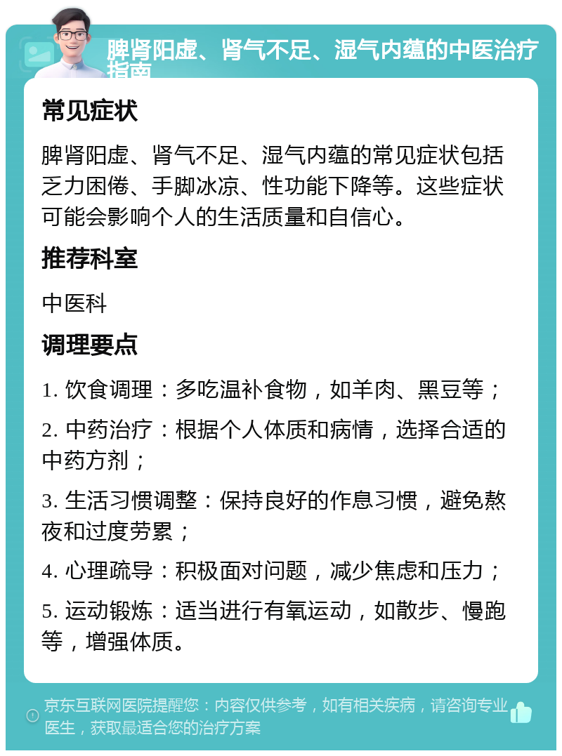 脾肾阳虚、肾气不足、湿气内蕴的中医治疗指南 常见症状 脾肾阳虚、肾气不足、湿气内蕴的常见症状包括乏力困倦、手脚冰凉、性功能下降等。这些症状可能会影响个人的生活质量和自信心。 推荐科室 中医科 调理要点 1. 饮食调理：多吃温补食物，如羊肉、黑豆等； 2. 中药治疗：根据个人体质和病情，选择合适的中药方剂； 3. 生活习惯调整：保持良好的作息习惯，避免熬夜和过度劳累； 4. 心理疏导：积极面对问题，减少焦虑和压力； 5. 运动锻炼：适当进行有氧运动，如散步、慢跑等，增强体质。