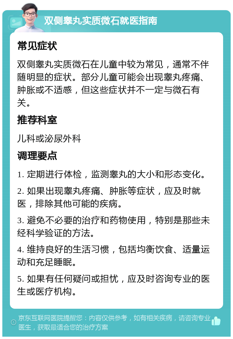 双侧睾丸实质微石就医指南 常见症状 双侧睾丸实质微石在儿童中较为常见，通常不伴随明显的症状。部分儿童可能会出现睾丸疼痛、肿胀或不适感，但这些症状并不一定与微石有关。 推荐科室 儿科或泌尿外科 调理要点 1. 定期进行体检，监测睾丸的大小和形态变化。 2. 如果出现睾丸疼痛、肿胀等症状，应及时就医，排除其他可能的疾病。 3. 避免不必要的治疗和药物使用，特别是那些未经科学验证的方法。 4. 维持良好的生活习惯，包括均衡饮食、适量运动和充足睡眠。 5. 如果有任何疑问或担忧，应及时咨询专业的医生或医疗机构。