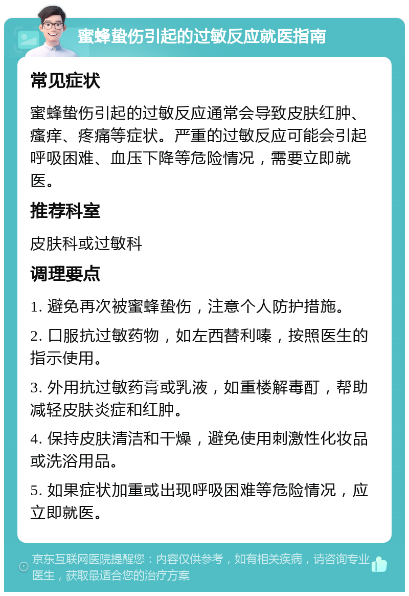 蜜蜂蛰伤引起的过敏反应就医指南 常见症状 蜜蜂蛰伤引起的过敏反应通常会导致皮肤红肿、瘙痒、疼痛等症状。严重的过敏反应可能会引起呼吸困难、血压下降等危险情况，需要立即就医。 推荐科室 皮肤科或过敏科 调理要点 1. 避免再次被蜜蜂蛰伤，注意个人防护措施。 2. 口服抗过敏药物，如左西替利嗪，按照医生的指示使用。 3. 外用抗过敏药膏或乳液，如重楼解毒酊，帮助减轻皮肤炎症和红肿。 4. 保持皮肤清洁和干燥，避免使用刺激性化妆品或洗浴用品。 5. 如果症状加重或出现呼吸困难等危险情况，应立即就医。