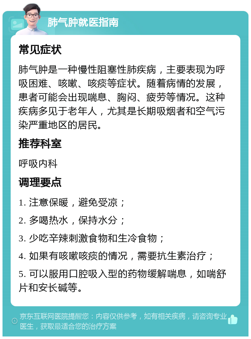 肺气肿就医指南 常见症状 肺气肿是一种慢性阻塞性肺疾病，主要表现为呼吸困难、咳嗽、咳痰等症状。随着病情的发展，患者可能会出现喘息、胸闷、疲劳等情况。这种疾病多见于老年人，尤其是长期吸烟者和空气污染严重地区的居民。 推荐科室 呼吸内科 调理要点 1. 注意保暖，避免受凉； 2. 多喝热水，保持水分； 3. 少吃辛辣刺激食物和生冷食物； 4. 如果有咳嗽咳痰的情况，需要抗生素治疗； 5. 可以服用口腔吸入型的药物缓解喘息，如喘舒片和安长碱等。