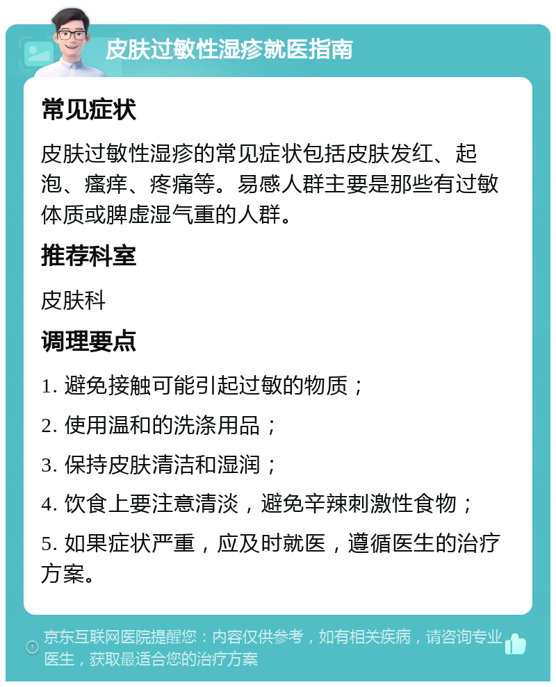 皮肤过敏性湿疹就医指南 常见症状 皮肤过敏性湿疹的常见症状包括皮肤发红、起泡、瘙痒、疼痛等。易感人群主要是那些有过敏体质或脾虚湿气重的人群。 推荐科室 皮肤科 调理要点 1. 避免接触可能引起过敏的物质； 2. 使用温和的洗涤用品； 3. 保持皮肤清洁和湿润； 4. 饮食上要注意清淡，避免辛辣刺激性食物； 5. 如果症状严重，应及时就医，遵循医生的治疗方案。