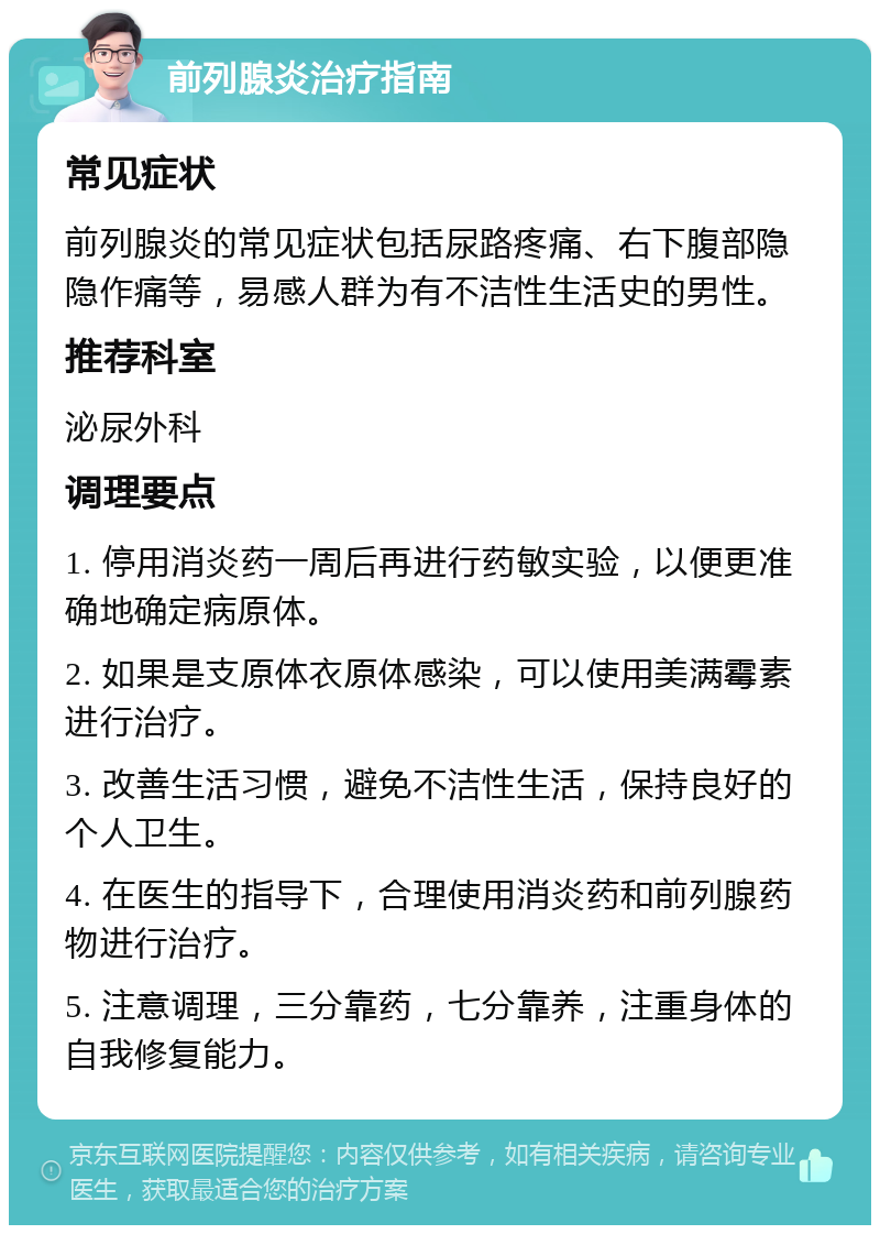 前列腺炎治疗指南 常见症状 前列腺炎的常见症状包括尿路疼痛、右下腹部隐隐作痛等，易感人群为有不洁性生活史的男性。 推荐科室 泌尿外科 调理要点 1. 停用消炎药一周后再进行药敏实验，以便更准确地确定病原体。 2. 如果是支原体衣原体感染，可以使用美满霉素进行治疗。 3. 改善生活习惯，避免不洁性生活，保持良好的个人卫生。 4. 在医生的指导下，合理使用消炎药和前列腺药物进行治疗。 5. 注意调理，三分靠药，七分靠养，注重身体的自我修复能力。