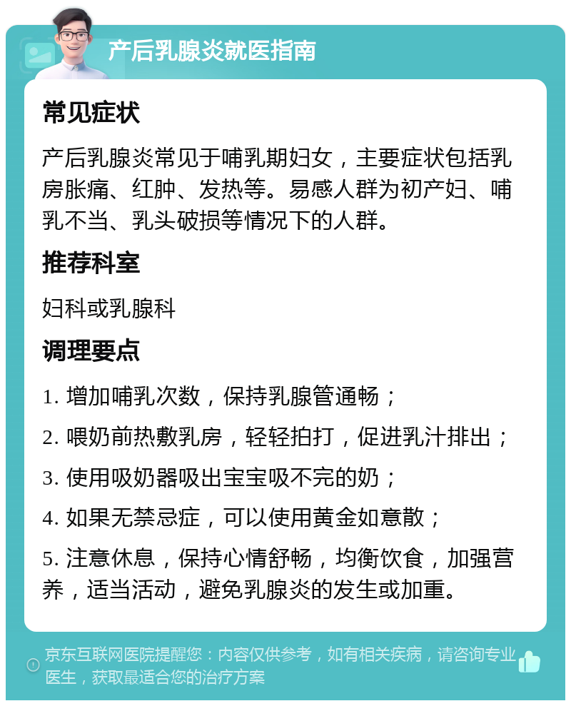 产后乳腺炎就医指南 常见症状 产后乳腺炎常见于哺乳期妇女，主要症状包括乳房胀痛、红肿、发热等。易感人群为初产妇、哺乳不当、乳头破损等情况下的人群。 推荐科室 妇科或乳腺科 调理要点 1. 增加哺乳次数，保持乳腺管通畅； 2. 喂奶前热敷乳房，轻轻拍打，促进乳汁排出； 3. 使用吸奶器吸出宝宝吸不完的奶； 4. 如果无禁忌症，可以使用黄金如意散； 5. 注意休息，保持心情舒畅，均衡饮食，加强营养，适当活动，避免乳腺炎的发生或加重。