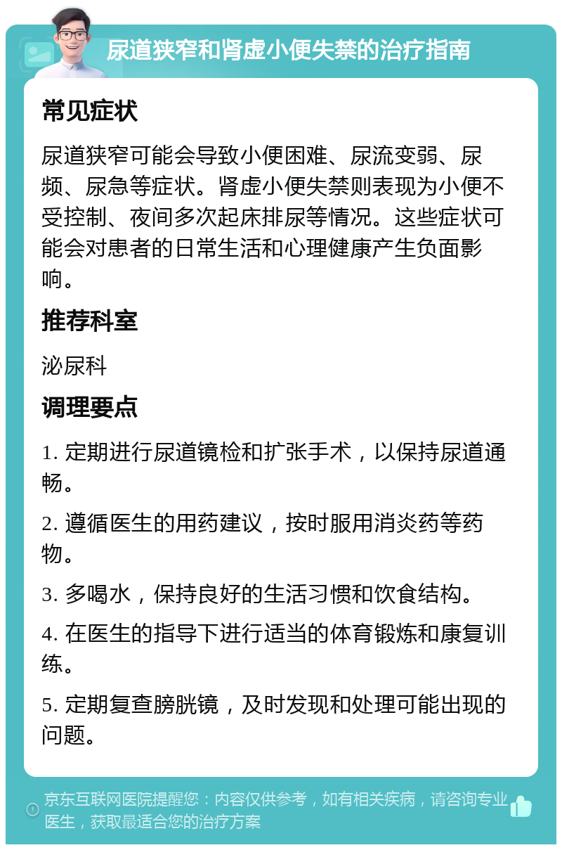 尿道狭窄和肾虚小便失禁的治疗指南 常见症状 尿道狭窄可能会导致小便困难、尿流变弱、尿频、尿急等症状。肾虚小便失禁则表现为小便不受控制、夜间多次起床排尿等情况。这些症状可能会对患者的日常生活和心理健康产生负面影响。 推荐科室 泌尿科 调理要点 1. 定期进行尿道镜检和扩张手术，以保持尿道通畅。 2. 遵循医生的用药建议，按时服用消炎药等药物。 3. 多喝水，保持良好的生活习惯和饮食结构。 4. 在医生的指导下进行适当的体育锻炼和康复训练。 5. 定期复查膀胱镜，及时发现和处理可能出现的问题。