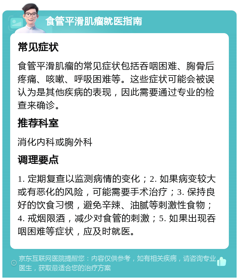 食管平滑肌瘤就医指南 常见症状 食管平滑肌瘤的常见症状包括吞咽困难、胸骨后疼痛、咳嗽、呼吸困难等。这些症状可能会被误认为是其他疾病的表现，因此需要通过专业的检查来确诊。 推荐科室 消化内科或胸外科 调理要点 1. 定期复查以监测病情的变化；2. 如果病变较大或有恶化的风险，可能需要手术治疗；3. 保持良好的饮食习惯，避免辛辣、油腻等刺激性食物；4. 戒烟限酒，减少对食管的刺激；5. 如果出现吞咽困难等症状，应及时就医。