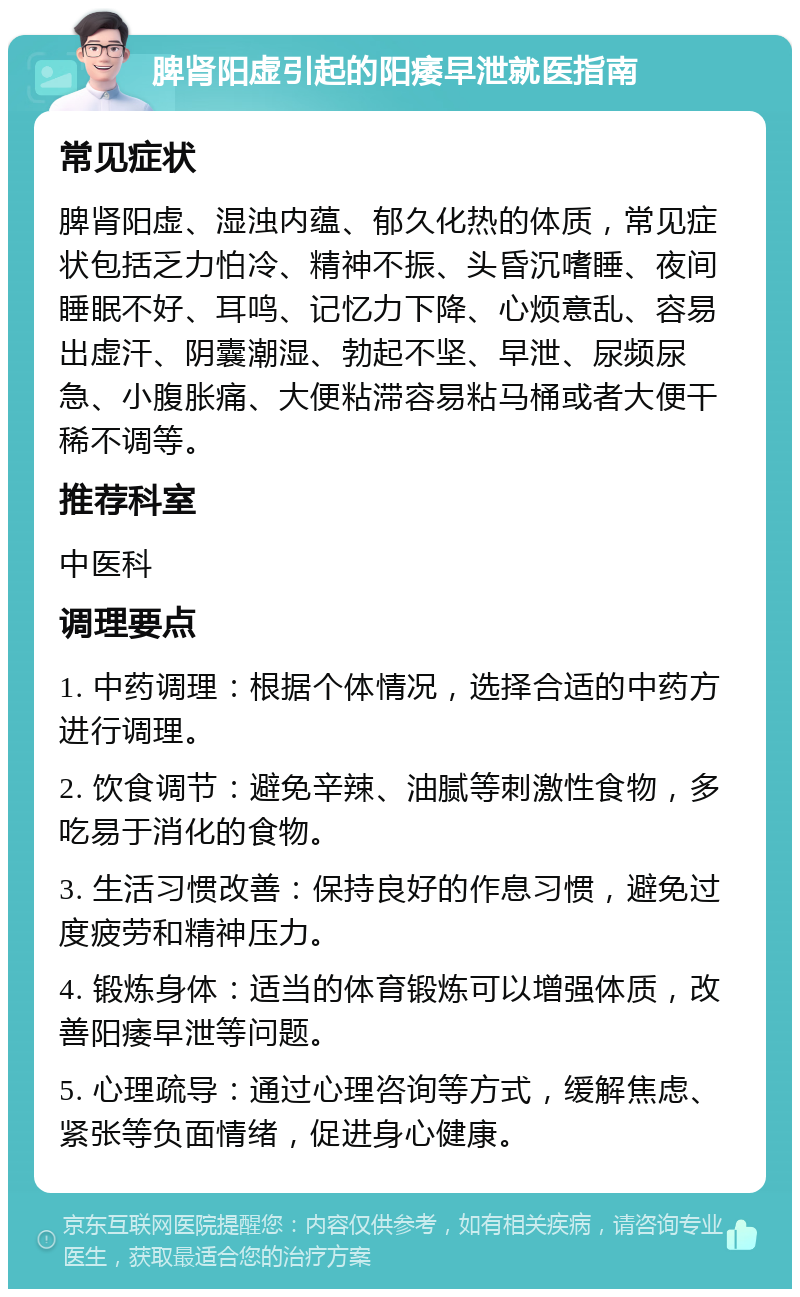 脾肾阳虚引起的阳痿早泄就医指南 常见症状 脾肾阳虚、湿浊内蕴、郁久化热的体质，常见症状包括乏力怕冷、精神不振、头昏沉嗜睡、夜间睡眠不好、耳鸣、记忆力下降、心烦意乱、容易出虚汗、阴囊潮湿、勃起不坚、早泄、尿频尿急、小腹胀痛、大便粘滞容易粘马桶或者大便干稀不调等。 推荐科室 中医科 调理要点 1. 中药调理：根据个体情况，选择合适的中药方进行调理。 2. 饮食调节：避免辛辣、油腻等刺激性食物，多吃易于消化的食物。 3. 生活习惯改善：保持良好的作息习惯，避免过度疲劳和精神压力。 4. 锻炼身体：适当的体育锻炼可以增强体质，改善阳痿早泄等问题。 5. 心理疏导：通过心理咨询等方式，缓解焦虑、紧张等负面情绪，促进身心健康。