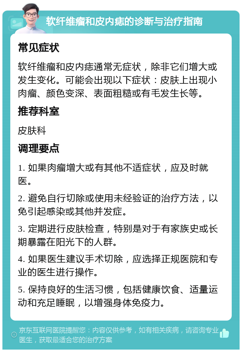 软纤维瘤和皮内痣的诊断与治疗指南 常见症状 软纤维瘤和皮内痣通常无症状，除非它们增大或发生变化。可能会出现以下症状：皮肤上出现小肉瘤、颜色变深、表面粗糙或有毛发生长等。 推荐科室 皮肤科 调理要点 1. 如果肉瘤增大或有其他不适症状，应及时就医。 2. 避免自行切除或使用未经验证的治疗方法，以免引起感染或其他并发症。 3. 定期进行皮肤检查，特别是对于有家族史或长期暴露在阳光下的人群。 4. 如果医生建议手术切除，应选择正规医院和专业的医生进行操作。 5. 保持良好的生活习惯，包括健康饮食、适量运动和充足睡眠，以增强身体免疫力。