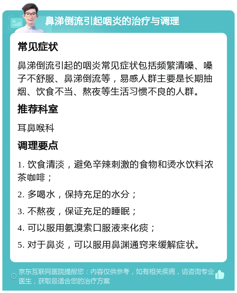 鼻涕倒流引起咽炎的治疗与调理 常见症状 鼻涕倒流引起的咽炎常见症状包括频繁清嗓、嗓子不舒服、鼻涕倒流等，易感人群主要是长期抽烟、饮食不当、熬夜等生活习惯不良的人群。 推荐科室 耳鼻喉科 调理要点 1. 饮食清淡，避免辛辣刺激的食物和烫水饮料浓茶咖啡； 2. 多喝水，保持充足的水分； 3. 不熬夜，保证充足的睡眠； 4. 可以服用氨溴索口服液来化痰； 5. 对于鼻炎，可以服用鼻渊通窍来缓解症状。