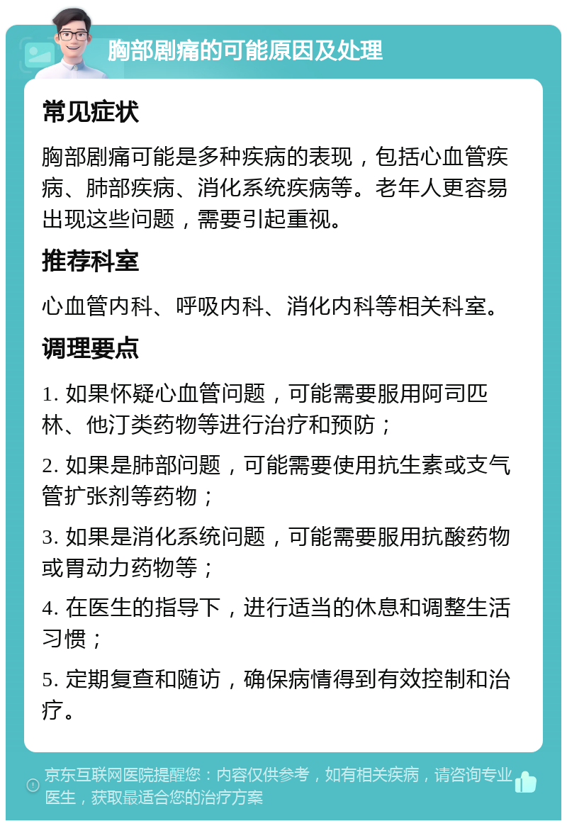 胸部剧痛的可能原因及处理 常见症状 胸部剧痛可能是多种疾病的表现，包括心血管疾病、肺部疾病、消化系统疾病等。老年人更容易出现这些问题，需要引起重视。 推荐科室 心血管内科、呼吸内科、消化内科等相关科室。 调理要点 1. 如果怀疑心血管问题，可能需要服用阿司匹林、他汀类药物等进行治疗和预防； 2. 如果是肺部问题，可能需要使用抗生素或支气管扩张剂等药物； 3. 如果是消化系统问题，可能需要服用抗酸药物或胃动力药物等； 4. 在医生的指导下，进行适当的休息和调整生活习惯； 5. 定期复查和随访，确保病情得到有效控制和治疗。