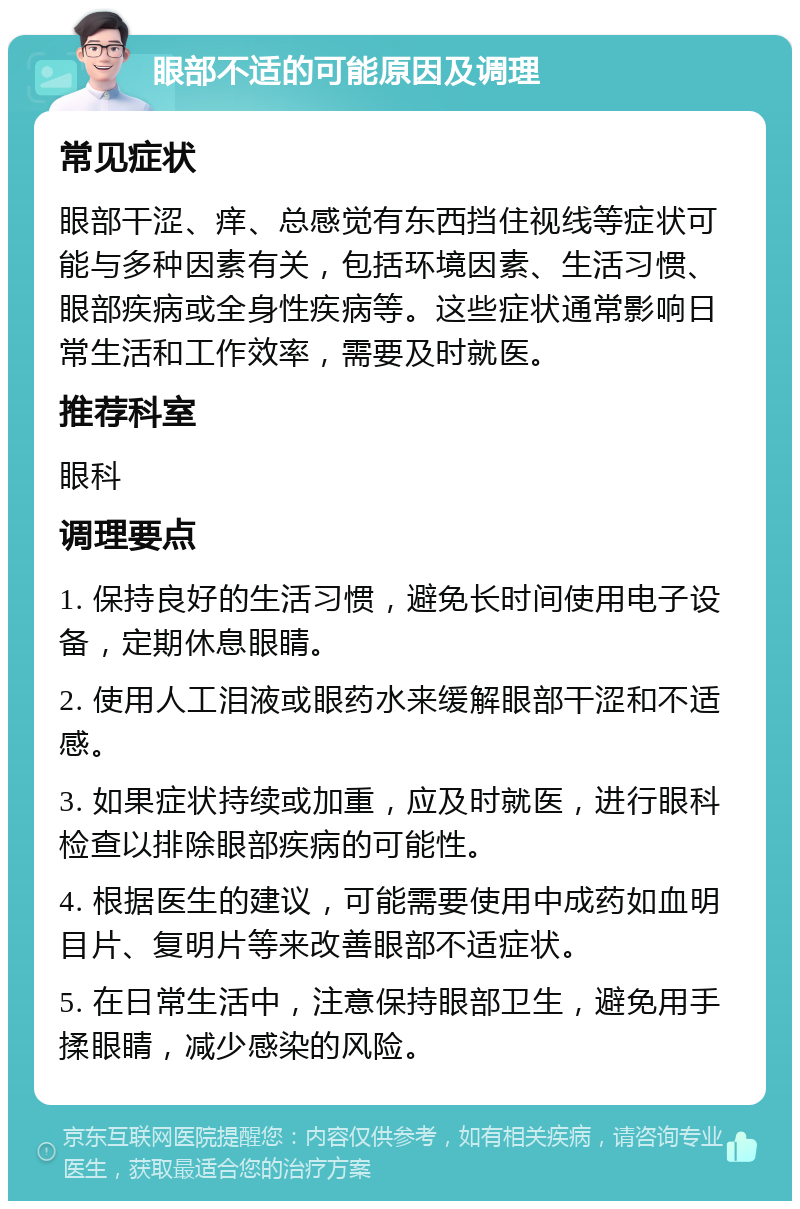 眼部不适的可能原因及调理 常见症状 眼部干涩、痒、总感觉有东西挡住视线等症状可能与多种因素有关，包括环境因素、生活习惯、眼部疾病或全身性疾病等。这些症状通常影响日常生活和工作效率，需要及时就医。 推荐科室 眼科 调理要点 1. 保持良好的生活习惯，避免长时间使用电子设备，定期休息眼睛。 2. 使用人工泪液或眼药水来缓解眼部干涩和不适感。 3. 如果症状持续或加重，应及时就医，进行眼科检查以排除眼部疾病的可能性。 4. 根据医生的建议，可能需要使用中成药如血明目片、复明片等来改善眼部不适症状。 5. 在日常生活中，注意保持眼部卫生，避免用手揉眼睛，减少感染的风险。