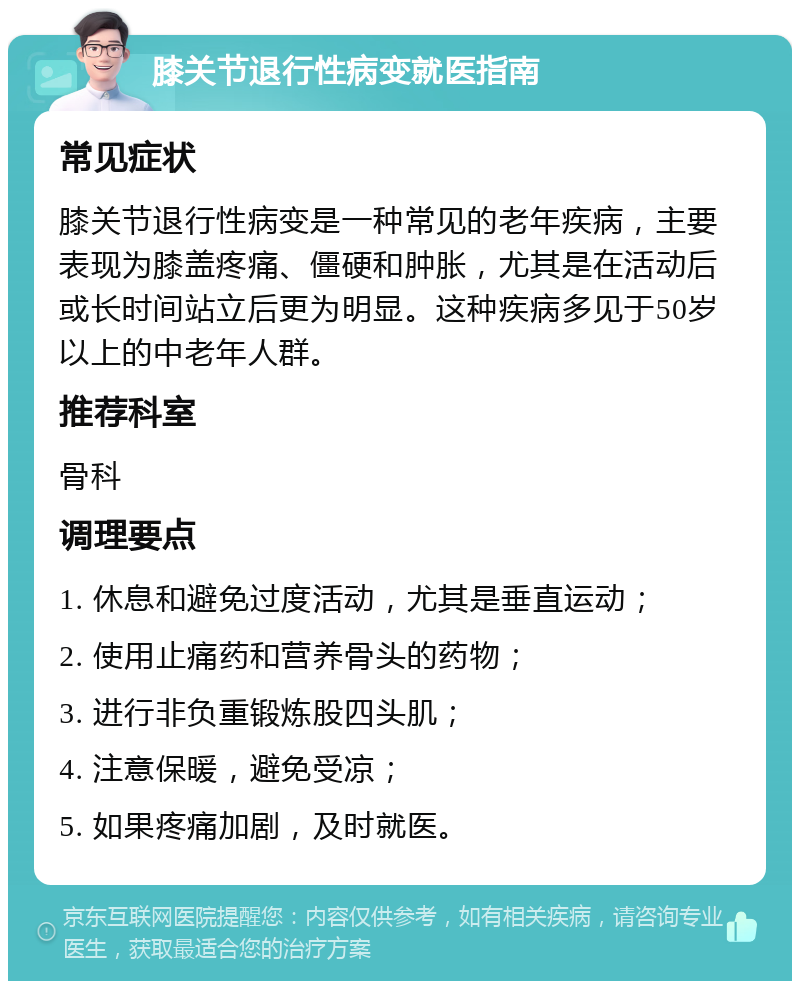 膝关节退行性病变就医指南 常见症状 膝关节退行性病变是一种常见的老年疾病，主要表现为膝盖疼痛、僵硬和肿胀，尤其是在活动后或长时间站立后更为明显。这种疾病多见于50岁以上的中老年人群。 推荐科室 骨科 调理要点 1. 休息和避免过度活动，尤其是垂直运动； 2. 使用止痛药和营养骨头的药物； 3. 进行非负重锻炼股四头肌； 4. 注意保暖，避免受凉； 5. 如果疼痛加剧，及时就医。