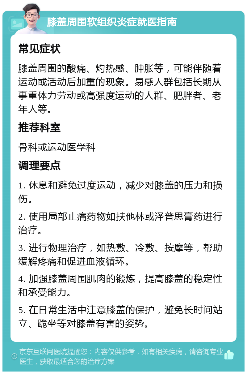 膝盖周围软组织炎症就医指南 常见症状 膝盖周围的酸痛、灼热感、肿胀等，可能伴随着运动或活动后加重的现象。易感人群包括长期从事重体力劳动或高强度运动的人群、肥胖者、老年人等。 推荐科室 骨科或运动医学科 调理要点 1. 休息和避免过度运动，减少对膝盖的压力和损伤。 2. 使用局部止痛药物如扶他林或泽普思膏药进行治疗。 3. 进行物理治疗，如热敷、冷敷、按摩等，帮助缓解疼痛和促进血液循环。 4. 加强膝盖周围肌肉的锻炼，提高膝盖的稳定性和承受能力。 5. 在日常生活中注意膝盖的保护，避免长时间站立、跪坐等对膝盖有害的姿势。