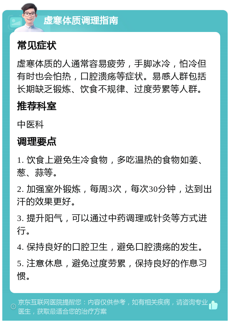 虚寒体质调理指南 常见症状 虚寒体质的人通常容易疲劳，手脚冰冷，怕冷但有时也会怕热，口腔溃疡等症状。易感人群包括长期缺乏锻炼、饮食不规律、过度劳累等人群。 推荐科室 中医科 调理要点 1. 饮食上避免生冷食物，多吃温热的食物如姜、葱、蒜等。 2. 加强室外锻炼，每周3次，每次30分钟，达到出汗的效果更好。 3. 提升阳气，可以通过中药调理或针灸等方式进行。 4. 保持良好的口腔卫生，避免口腔溃疡的发生。 5. 注意休息，避免过度劳累，保持良好的作息习惯。