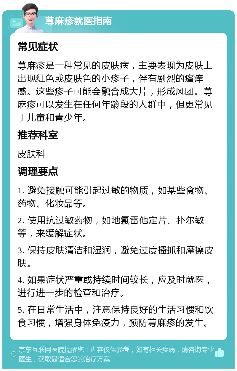 荨麻疹就医指南 常见症状 荨麻疹是一种常见的皮肤病，主要表现为皮肤上出现红色或皮肤色的小疹子，伴有剧烈的瘙痒感。这些疹子可能会融合成大片，形成风团。荨麻疹可以发生在任何年龄段的人群中，但更常见于儿童和青少年。 推荐科室 皮肤科 调理要点 1. 避免接触可能引起过敏的物质，如某些食物、药物、化妆品等。 2. 使用抗过敏药物，如地氯雷他定片、扑尔敏等，来缓解症状。 3. 保持皮肤清洁和湿润，避免过度搔抓和摩擦皮肤。 4. 如果症状严重或持续时间较长，应及时就医，进行进一步的检查和治疗。 5. 在日常生活中，注意保持良好的生活习惯和饮食习惯，增强身体免疫力，预防荨麻疹的发生。