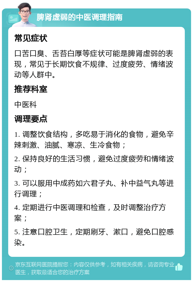 脾肾虚弱的中医调理指南 常见症状 口苦口臭、舌苔白厚等症状可能是脾肾虚弱的表现，常见于长期饮食不规律、过度疲劳、情绪波动等人群中。 推荐科室 中医科 调理要点 1. 调整饮食结构，多吃易于消化的食物，避免辛辣刺激、油腻、寒凉、生冷食物； 2. 保持良好的生活习惯，避免过度疲劳和情绪波动； 3. 可以服用中成药如六君子丸、补中益气丸等进行调理； 4. 定期进行中医调理和检查，及时调整治疗方案； 5. 注意口腔卫生，定期刷牙、漱口，避免口腔感染。