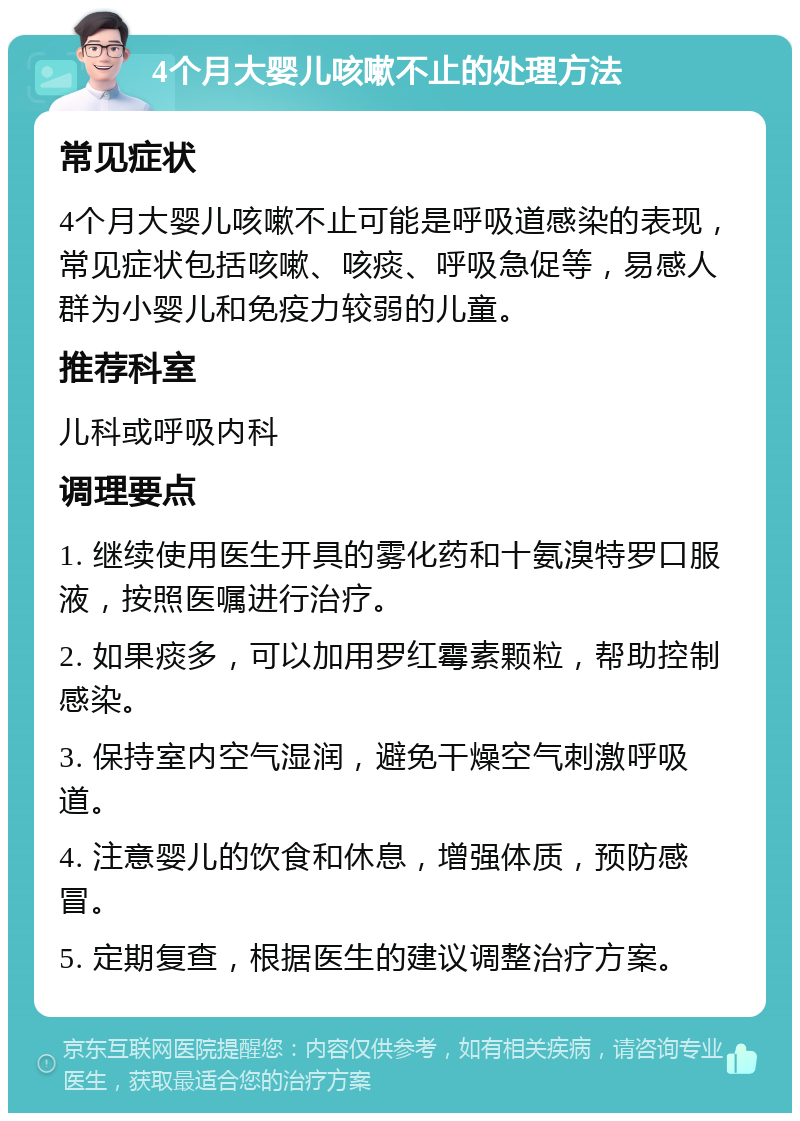 4个月大婴儿咳嗽不止的处理方法 常见症状 4个月大婴儿咳嗽不止可能是呼吸道感染的表现，常见症状包括咳嗽、咳痰、呼吸急促等，易感人群为小婴儿和免疫力较弱的儿童。 推荐科室 儿科或呼吸内科 调理要点 1. 继续使用医生开具的雾化药和十氨溴特罗口服液，按照医嘱进行治疗。 2. 如果痰多，可以加用罗红霉素颗粒，帮助控制感染。 3. 保持室内空气湿润，避免干燥空气刺激呼吸道。 4. 注意婴儿的饮食和休息，增强体质，预防感冒。 5. 定期复查，根据医生的建议调整治疗方案。