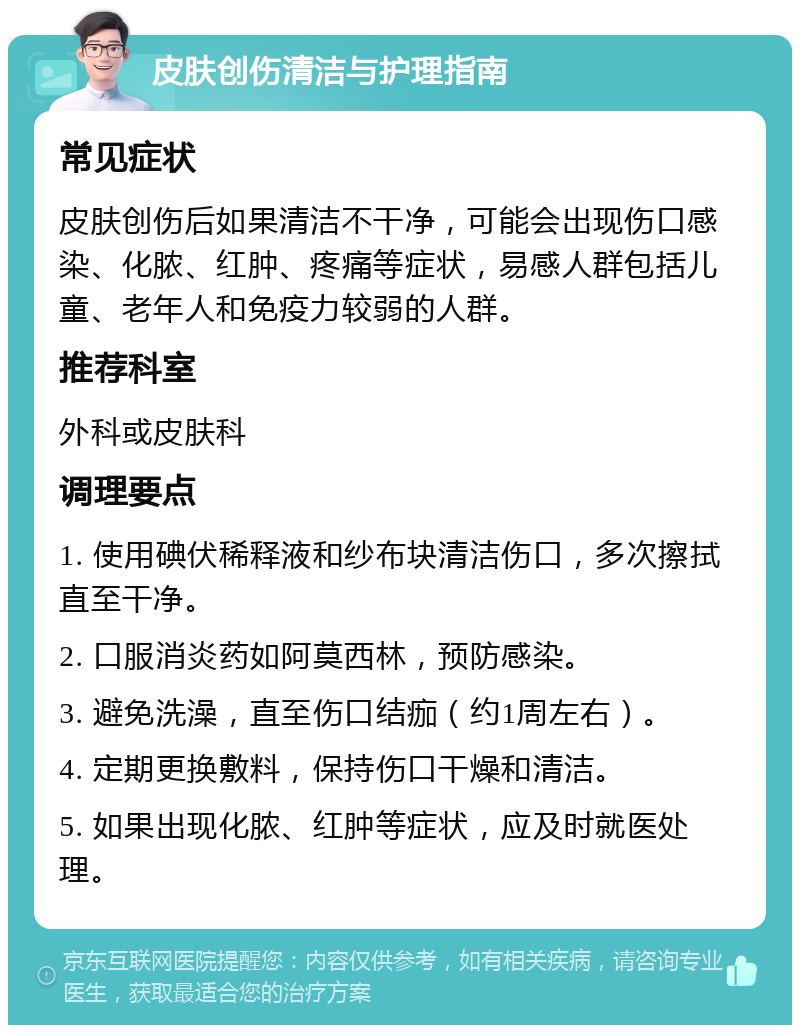 皮肤创伤清洁与护理指南 常见症状 皮肤创伤后如果清洁不干净，可能会出现伤口感染、化脓、红肿、疼痛等症状，易感人群包括儿童、老年人和免疫力较弱的人群。 推荐科室 外科或皮肤科 调理要点 1. 使用碘伏稀释液和纱布块清洁伤口，多次擦拭直至干净。 2. 口服消炎药如阿莫西林，预防感染。 3. 避免洗澡，直至伤口结痂（约1周左右）。 4. 定期更换敷料，保持伤口干燥和清洁。 5. 如果出现化脓、红肿等症状，应及时就医处理。