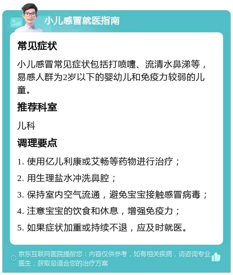 小儿感冒就医指南 常见症状 小儿感冒常见症状包括打喷嚏、流清水鼻涕等，易感人群为2岁以下的婴幼儿和免疫力较弱的儿童。 推荐科室 儿科 调理要点 1. 使用亿儿利康或艾畅等药物进行治疗； 2. 用生理盐水冲洗鼻腔； 3. 保持室内空气流通，避免宝宝接触感冒病毒； 4. 注意宝宝的饮食和休息，增强免疫力； 5. 如果症状加重或持续不退，应及时就医。