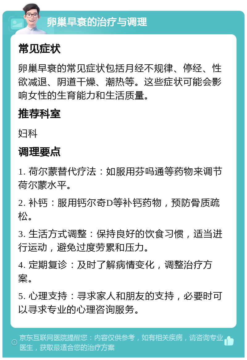 卵巢早衰的治疗与调理 常见症状 卵巢早衰的常见症状包括月经不规律、停经、性欲减退、阴道干燥、潮热等。这些症状可能会影响女性的生育能力和生活质量。 推荐科室 妇科 调理要点 1. 荷尔蒙替代疗法：如服用芬吗通等药物来调节荷尔蒙水平。 2. 补钙：服用钙尔奇D等补钙药物，预防骨质疏松。 3. 生活方式调整：保持良好的饮食习惯，适当进行运动，避免过度劳累和压力。 4. 定期复诊：及时了解病情变化，调整治疗方案。 5. 心理支持：寻求家人和朋友的支持，必要时可以寻求专业的心理咨询服务。