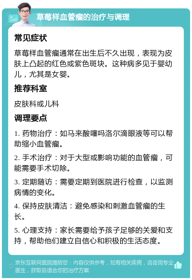 草莓样血管瘤的治疗与调理 常见症状 草莓样血管瘤通常在出生后不久出现，表现为皮肤上凸起的红色或紫色斑块。这种病多见于婴幼儿，尤其是女婴。 推荐科室 皮肤科或儿科 调理要点 1. 药物治疗：如马来酸噻吗洛尔滴眼液等可以帮助缩小血管瘤。 2. 手术治疗：对于大型或影响功能的血管瘤，可能需要手术切除。 3. 定期随访：需要定期到医院进行检查，以监测病情的变化。 4. 保持皮肤清洁：避免感染和刺激血管瘤的生长。 5. 心理支持：家长需要给予孩子足够的关爱和支持，帮助他们建立自信心和积极的生活态度。