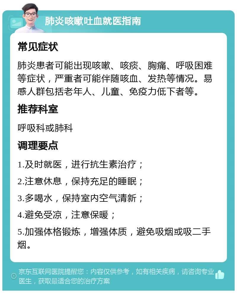 肺炎咳嗽吐血就医指南 常见症状 肺炎患者可能出现咳嗽、咳痰、胸痛、呼吸困难等症状，严重者可能伴随咳血、发热等情况。易感人群包括老年人、儿童、免疫力低下者等。 推荐科室 呼吸科或肺科 调理要点 1.及时就医，进行抗生素治疗； 2.注意休息，保持充足的睡眠； 3.多喝水，保持室内空气清新； 4.避免受凉，注意保暖； 5.加强体格锻炼，增强体质，避免吸烟或吸二手烟。