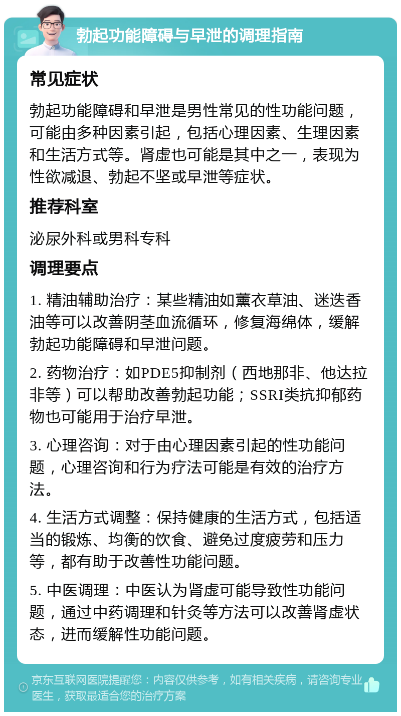 勃起功能障碍与早泄的调理指南 常见症状 勃起功能障碍和早泄是男性常见的性功能问题，可能由多种因素引起，包括心理因素、生理因素和生活方式等。肾虚也可能是其中之一，表现为性欲减退、勃起不坚或早泄等症状。 推荐科室 泌尿外科或男科专科 调理要点 1. 精油辅助治疗：某些精油如薰衣草油、迷迭香油等可以改善阴茎血流循环，修复海绵体，缓解勃起功能障碍和早泄问题。 2. 药物治疗：如PDE5抑制剂（西地那非、他达拉非等）可以帮助改善勃起功能；SSRI类抗抑郁药物也可能用于治疗早泄。 3. 心理咨询：对于由心理因素引起的性功能问题，心理咨询和行为疗法可能是有效的治疗方法。 4. 生活方式调整：保持健康的生活方式，包括适当的锻炼、均衡的饮食、避免过度疲劳和压力等，都有助于改善性功能问题。 5. 中医调理：中医认为肾虚可能导致性功能问题，通过中药调理和针灸等方法可以改善肾虚状态，进而缓解性功能问题。