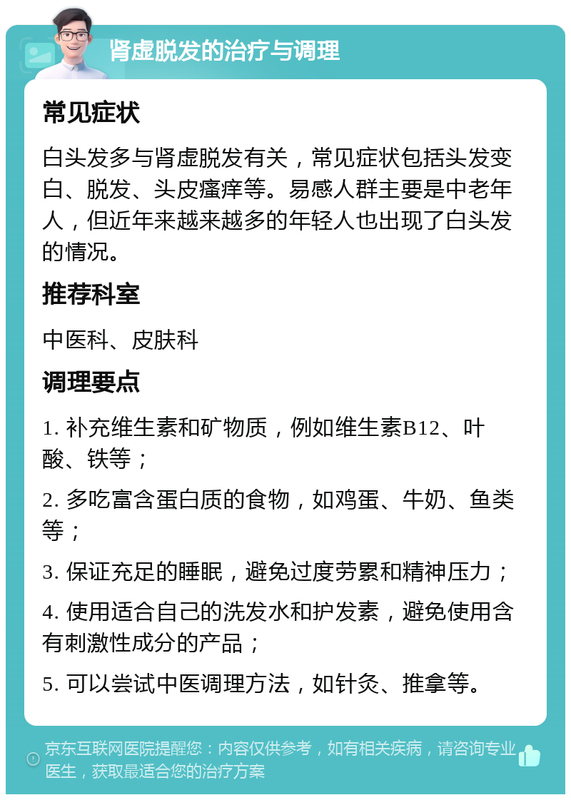 肾虚脱发的治疗与调理 常见症状 白头发多与肾虚脱发有关，常见症状包括头发变白、脱发、头皮瘙痒等。易感人群主要是中老年人，但近年来越来越多的年轻人也出现了白头发的情况。 推荐科室 中医科、皮肤科 调理要点 1. 补充维生素和矿物质，例如维生素B12、叶酸、铁等； 2. 多吃富含蛋白质的食物，如鸡蛋、牛奶、鱼类等； 3. 保证充足的睡眠，避免过度劳累和精神压力； 4. 使用适合自己的洗发水和护发素，避免使用含有刺激性成分的产品； 5. 可以尝试中医调理方法，如针灸、推拿等。