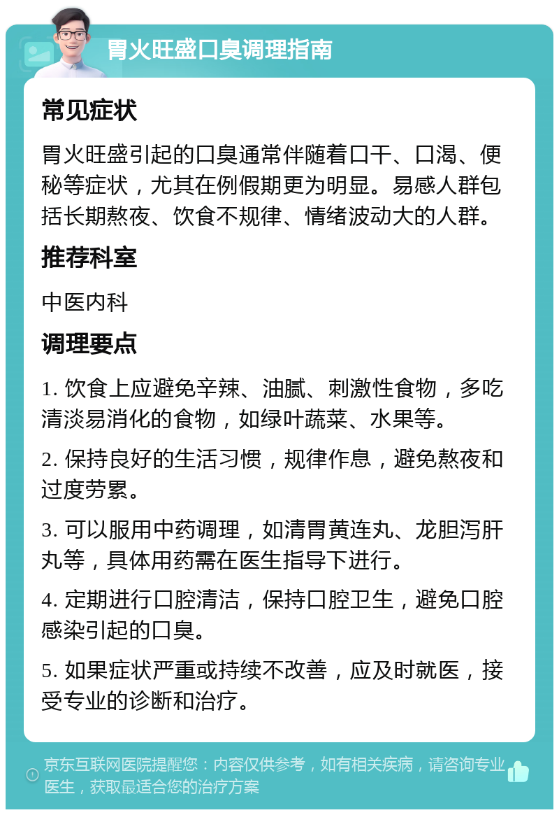 胃火旺盛口臭调理指南 常见症状 胃火旺盛引起的口臭通常伴随着口干、口渴、便秘等症状，尤其在例假期更为明显。易感人群包括长期熬夜、饮食不规律、情绪波动大的人群。 推荐科室 中医内科 调理要点 1. 饮食上应避免辛辣、油腻、刺激性食物，多吃清淡易消化的食物，如绿叶蔬菜、水果等。 2. 保持良好的生活习惯，规律作息，避免熬夜和过度劳累。 3. 可以服用中药调理，如清胃黄连丸、龙胆泻肝丸等，具体用药需在医生指导下进行。 4. 定期进行口腔清洁，保持口腔卫生，避免口腔感染引起的口臭。 5. 如果症状严重或持续不改善，应及时就医，接受专业的诊断和治疗。