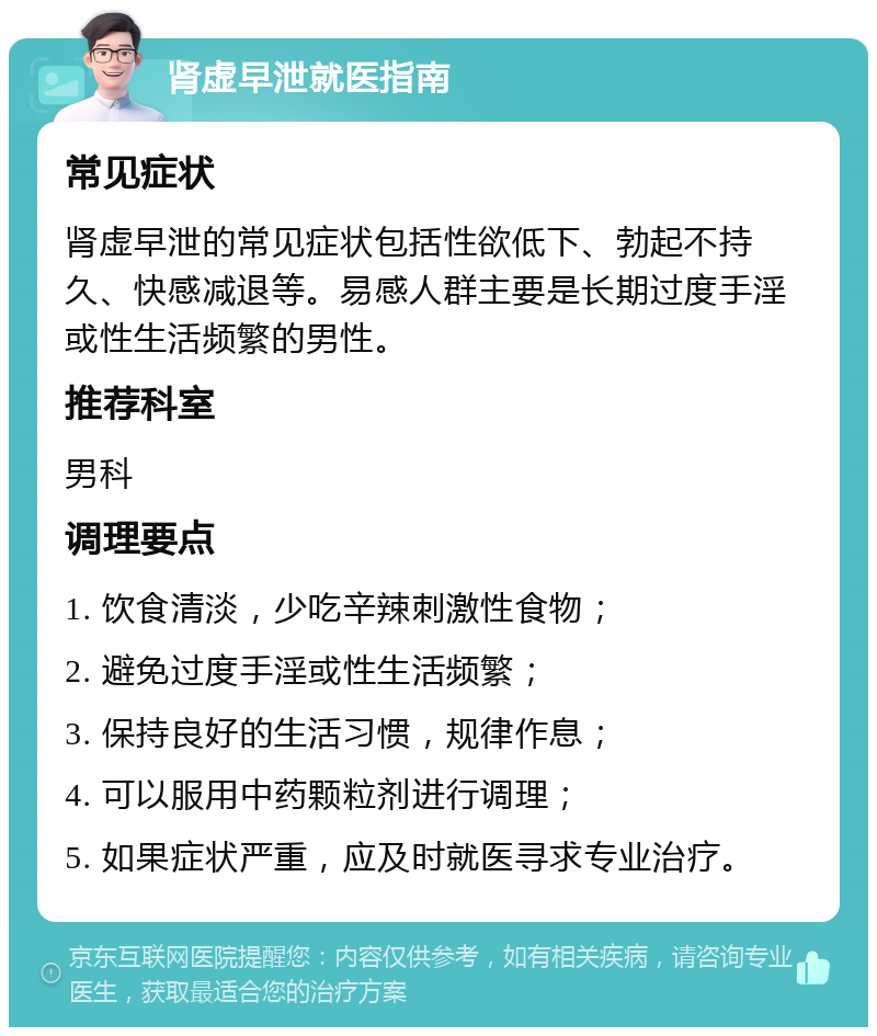 肾虚早泄就医指南 常见症状 肾虚早泄的常见症状包括性欲低下、勃起不持久、快感减退等。易感人群主要是长期过度手淫或性生活频繁的男性。 推荐科室 男科 调理要点 1. 饮食清淡，少吃辛辣刺激性食物； 2. 避免过度手淫或性生活频繁； 3. 保持良好的生活习惯，规律作息； 4. 可以服用中药颗粒剂进行调理； 5. 如果症状严重，应及时就医寻求专业治疗。