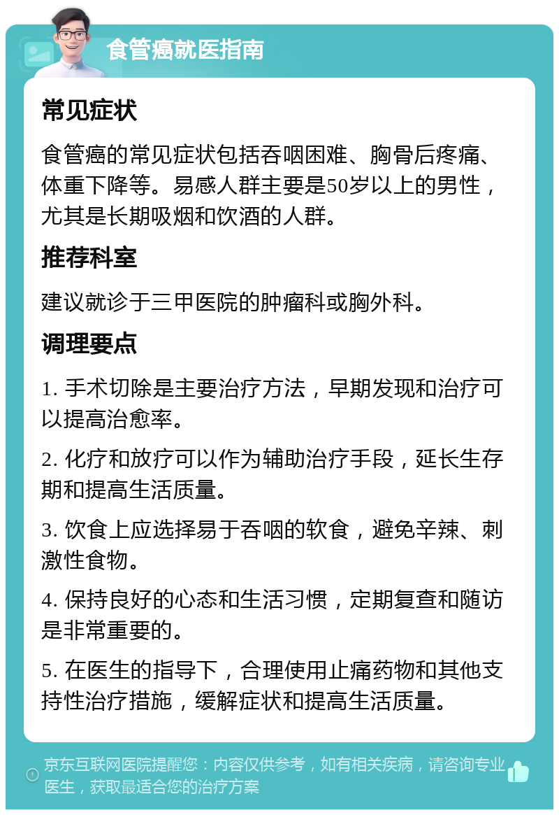 食管癌就医指南 常见症状 食管癌的常见症状包括吞咽困难、胸骨后疼痛、体重下降等。易感人群主要是50岁以上的男性，尤其是长期吸烟和饮酒的人群。 推荐科室 建议就诊于三甲医院的肿瘤科或胸外科。 调理要点 1. 手术切除是主要治疗方法，早期发现和治疗可以提高治愈率。 2. 化疗和放疗可以作为辅助治疗手段，延长生存期和提高生活质量。 3. 饮食上应选择易于吞咽的软食，避免辛辣、刺激性食物。 4. 保持良好的心态和生活习惯，定期复查和随访是非常重要的。 5. 在医生的指导下，合理使用止痛药物和其他支持性治疗措施，缓解症状和提高生活质量。