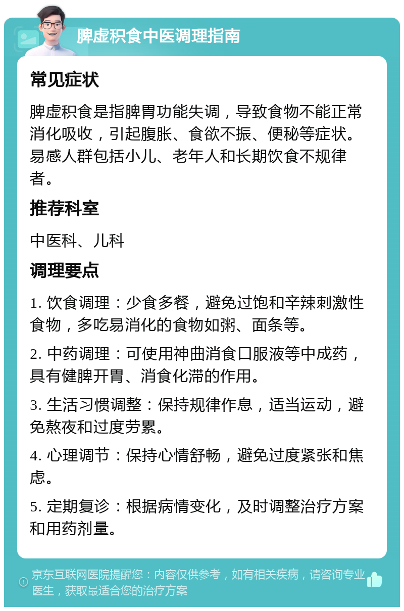 脾虚积食中医调理指南 常见症状 脾虚积食是指脾胃功能失调，导致食物不能正常消化吸收，引起腹胀、食欲不振、便秘等症状。易感人群包括小儿、老年人和长期饮食不规律者。 推荐科室 中医科、儿科 调理要点 1. 饮食调理：少食多餐，避免过饱和辛辣刺激性食物，多吃易消化的食物如粥、面条等。 2. 中药调理：可使用神曲消食口服液等中成药，具有健脾开胃、消食化滞的作用。 3. 生活习惯调整：保持规律作息，适当运动，避免熬夜和过度劳累。 4. 心理调节：保持心情舒畅，避免过度紧张和焦虑。 5. 定期复诊：根据病情变化，及时调整治疗方案和用药剂量。