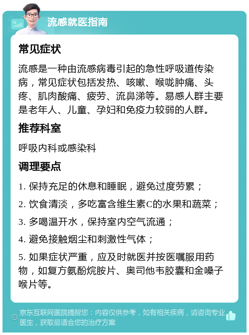 流感就医指南 常见症状 流感是一种由流感病毒引起的急性呼吸道传染病，常见症状包括发热、咳嗽、喉咙肿痛、头疼、肌肉酸痛、疲劳、流鼻涕等。易感人群主要是老年人、儿童、孕妇和免疫力较弱的人群。 推荐科室 呼吸内科或感染科 调理要点 1. 保持充足的休息和睡眠，避免过度劳累； 2. 饮食清淡，多吃富含维生素C的水果和蔬菜； 3. 多喝温开水，保持室内空气流通； 4. 避免接触烟尘和刺激性气体； 5. 如果症状严重，应及时就医并按医嘱服用药物，如复方氨酚烷胺片、奥司他韦胶囊和金嗓子喉片等。