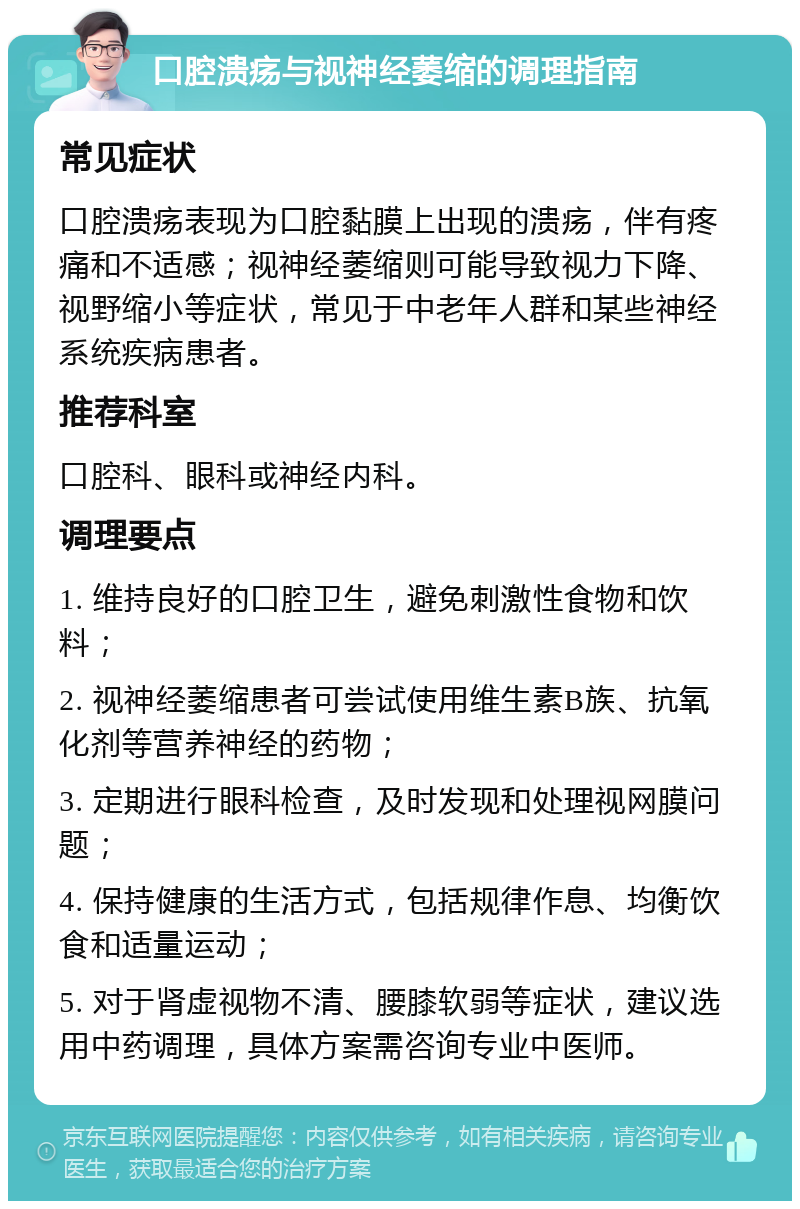 口腔溃疡与视神经萎缩的调理指南 常见症状 口腔溃疡表现为口腔黏膜上出现的溃疡，伴有疼痛和不适感；视神经萎缩则可能导致视力下降、视野缩小等症状，常见于中老年人群和某些神经系统疾病患者。 推荐科室 口腔科、眼科或神经内科。 调理要点 1. 维持良好的口腔卫生，避免刺激性食物和饮料； 2. 视神经萎缩患者可尝试使用维生素B族、抗氧化剂等营养神经的药物； 3. 定期进行眼科检查，及时发现和处理视网膜问题； 4. 保持健康的生活方式，包括规律作息、均衡饮食和适量运动； 5. 对于肾虚视物不清、腰膝软弱等症状，建议选用中药调理，具体方案需咨询专业中医师。