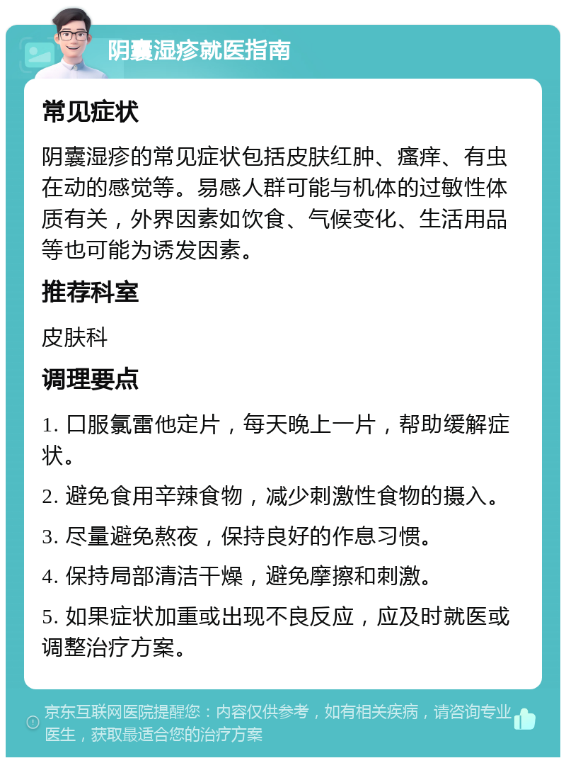 阴囊湿疹就医指南 常见症状 阴囊湿疹的常见症状包括皮肤红肿、瘙痒、有虫在动的感觉等。易感人群可能与机体的过敏性体质有关，外界因素如饮食、气候变化、生活用品等也可能为诱发因素。 推荐科室 皮肤科 调理要点 1. 口服氯雷他定片，每天晚上一片，帮助缓解症状。 2. 避免食用辛辣食物，减少刺激性食物的摄入。 3. 尽量避免熬夜，保持良好的作息习惯。 4. 保持局部清洁干燥，避免摩擦和刺激。 5. 如果症状加重或出现不良反应，应及时就医或调整治疗方案。