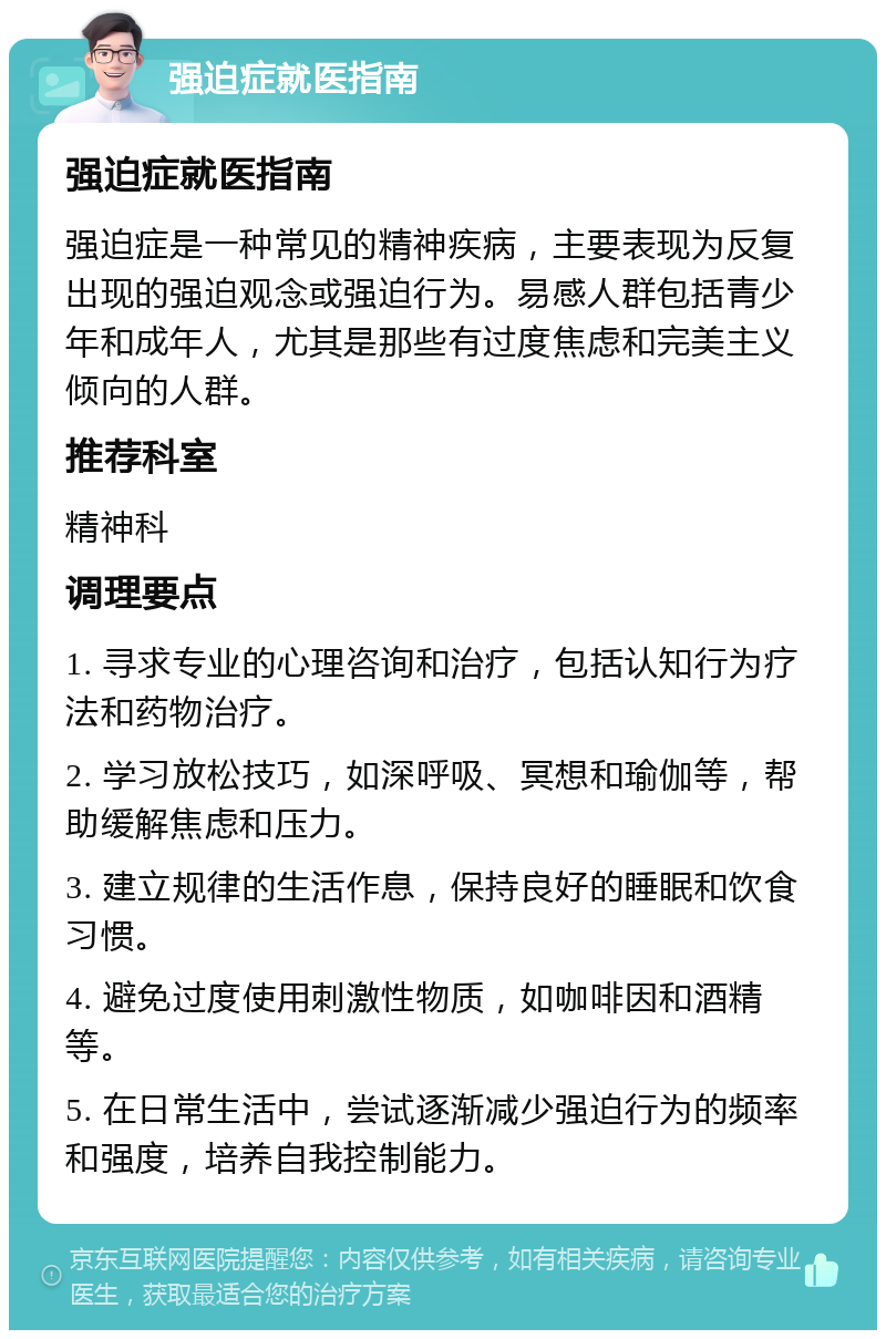 强迫症就医指南 强迫症就医指南 强迫症是一种常见的精神疾病，主要表现为反复出现的强迫观念或强迫行为。易感人群包括青少年和成年人，尤其是那些有过度焦虑和完美主义倾向的人群。 推荐科室 精神科 调理要点 1. 寻求专业的心理咨询和治疗，包括认知行为疗法和药物治疗。 2. 学习放松技巧，如深呼吸、冥想和瑜伽等，帮助缓解焦虑和压力。 3. 建立规律的生活作息，保持良好的睡眠和饮食习惯。 4. 避免过度使用刺激性物质，如咖啡因和酒精等。 5. 在日常生活中，尝试逐渐减少强迫行为的频率和强度，培养自我控制能力。