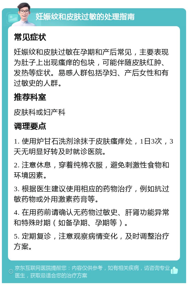 妊娠纹和皮肤过敏的处理指南 常见症状 妊娠纹和皮肤过敏在孕期和产后常见，主要表现为肚子上出现瘙痒的包块，可能伴随皮肤红肿、发热等症状。易感人群包括孕妇、产后女性和有过敏史的人群。 推荐科室 皮肤科或妇产科 调理要点 1. 使用炉甘石洗剂涂抹于皮肤瘙痒处，1日3次，3天无明显好转及时就诊医院。 2. 注意休息，穿着纯棉衣服，避免刺激性食物和环境因素。 3. 根据医生建议使用相应的药物治疗，例如抗过敏药物或外用激素药膏等。 4. 在用药前请确认无药物过敏史、肝肾功能异常和特殊时期（如备孕期、孕期等）。 5. 定期复诊，注意观察病情变化，及时调整治疗方案。